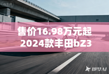 售价16.98万元起 2024款丰田bZ3上市 售价16.98万元起 2024款丰田bZ3上市