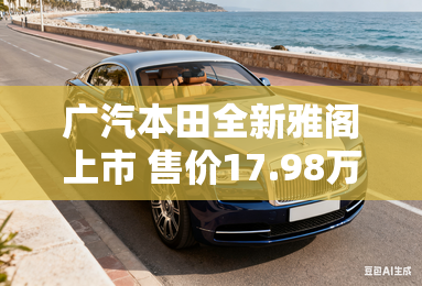 广汽本田全新雅阁上市 售价17.98万元起 广汽本田全新雅阁上市 售价17.98万元起