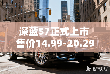深蓝S7正式上市 售价14.99-20.29万元 深蓝S7正式上市 售价14.99-20.29万元