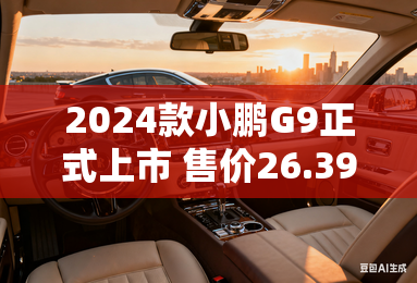 2024款小鹏G9正式上市 售价26.39万元起 2024款小鹏G9正式上市 售价26.39万元起