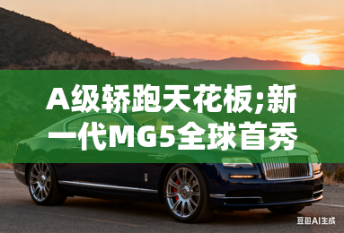 A级轿跑天花板;新一代MG5全球首秀 A级轿跑天花板;新一代MG5全球首秀