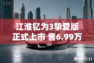 江淮钇为3挚爱版正式上市 售6.99万元起