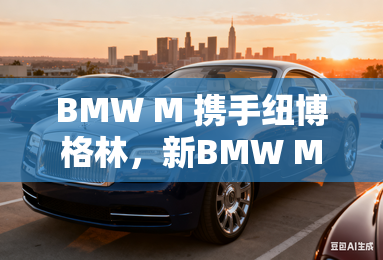 BMW M 携手纽博格林,新BMW M4限量版即将亮相上海车展 BMW M 携手纽博格林,新BMW M4限量版即将亮相上海车展