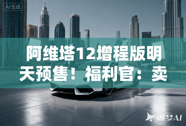 阿维塔12增程版明天预售!福利官:卖25.39万起 阿维塔12增程版明天预售!福利官:卖25.39万起