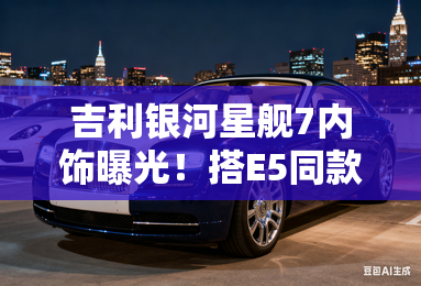 吉利银河星舰7内饰曝光!搭E5同款大屏+1.5L插混 吉利银河星舰7内饰曝光!搭E5同款大屏+1.5L插混
