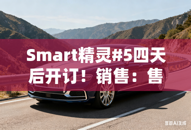 Smart精灵#5四天后开订!销售:售价超过25万 Smart精灵#5四天后开订!销售:售价超过25万