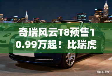奇瑞风云T8预售10.99万起!比瑞虎8 PLUS混动便宜2万- 奇瑞风云T8预售10.99万起!比瑞虎8 PLUS混动便宜2万-