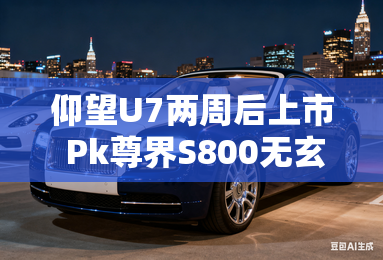 仰望U7两周后上市 Pk尊界S800无玄武车身,但用2.0T 仰望U7两周后上市 Pk尊界S800无玄武车身,但用2.0T