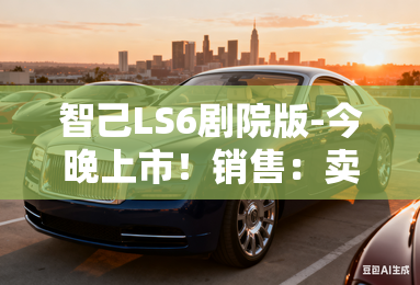 智己LS6剧院版-今晚上市!销售:卖21.99万起 智己LS6剧院版-今晚上市!销售:卖21.99万起