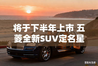 将于下半年上市 五菱全新SUV定名星云 将于下半年上市 五菱全新SUV定名星云