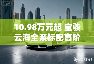 10.98万元起 宝骏云海全系标配高阶智驾 10.98万元起 宝骏云海全系标配高阶智驾