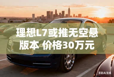 理想L7或推无空悬版本 价格30万元左右 理想L7或推无空悬版本 价格30万元左右