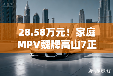 28.58万元!家庭MPV魏牌高山7正式上市 28.58万元!家庭MPV魏牌高山7正式上市