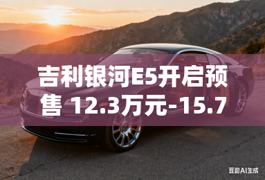 吉利银河E5开启预售 12.3万元-15.7万元 吉利银河E5开启预售 12.3万元-15.7万元