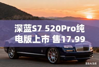 深蓝S7 520Pro纯电版上市 售17.99万元 深蓝S7 520Pro纯电版上市 售17.99万元