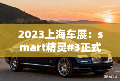 2023上海车展:smart精灵#3正式亮相 2023上海车展:smart精灵#3正式亮相