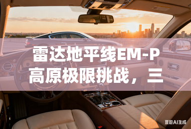 雷达地平线EM-P高原极限挑战，三大硬实力颠覆传统燃油皮卡