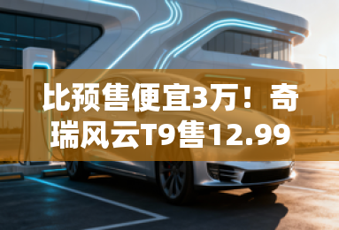 比预售便宜3万!奇瑞风云T9售12.99万起 订单超5万 比预售便宜3万!奇瑞风云T9售12.99万起 订单超5万