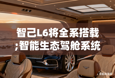 智己L6将全系搭载;智能生态驾舱系统;