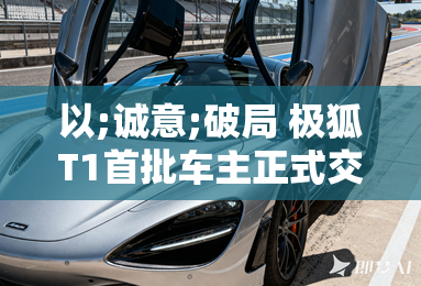 以;诚意;破局 极狐T1首批车主正式交付 以;诚意;破局 极狐T1首批车主正式交付