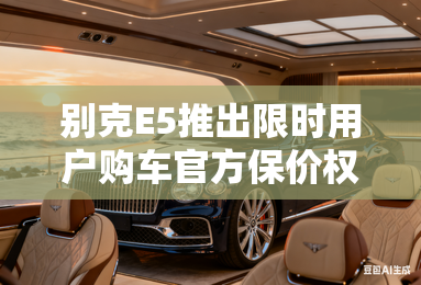 别克E5推出限时用户购车官方保价权益 别克E5推出限时用户购车官方保价权益