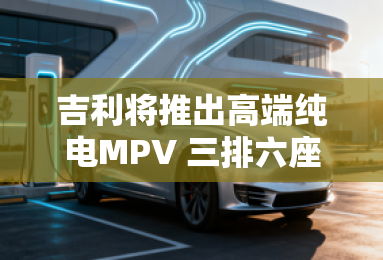 吉利将推出高端纯电MPV 三排六座布局 吉利将推出高端纯电MPV 三排六座布局