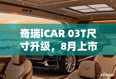 奇瑞iCAR 03T尺寸升级,8月上市!销售:预计卖12万 奇瑞iCAR 03T尺寸升级,8月上市!销售:预计卖12万