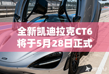 全新凯迪拉克CT6将于5月28日正式上市 全新凯迪拉克CT6将于5月28日正式上市