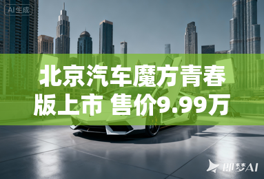 北京汽车魔方青春版上市 售价9.99万元