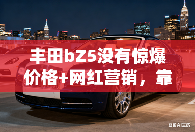 丰田bZ5没有惊爆价格+网红营销,靠什么围住老用户? 丰田bZ5没有惊爆价格+网红营销,靠什么围住老用户?
