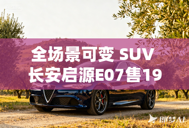 全场景可变 SUV 长安启源E07售19.99-31.99万元