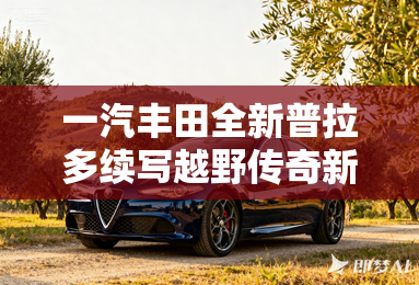 一汽丰田全新普拉多续写越野传奇新篇章 一汽丰田全新普拉多续写越野传奇新篇章