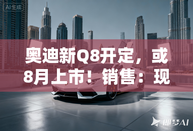 奥迪新Q8开定,或8月上市!销售:现款优惠25万 奥迪新Q8开定,或8月上市!销售:现款优惠25万