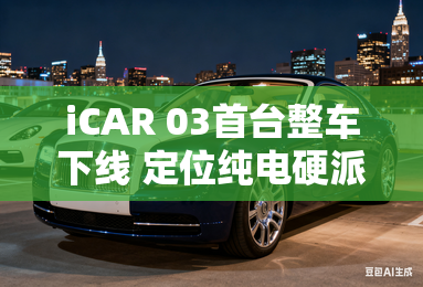 iCAR 03首台整车下线 定位纯电硬派SUV iCAR 03首台整车下线 定位纯电硬派SUV