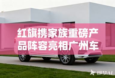 红旗携家族重磅产品阵容亮相广州车展 红旗携家族重磅产品阵容亮相广州车展