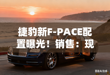 捷豹新F-PACE配置曝光!销售:现款清库5.8折甩卖 捷豹新F-PACE配置曝光!销售:现款清库5.8折甩卖