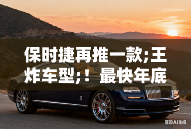 保时捷再推一款;王炸车型;！最快年底前首发