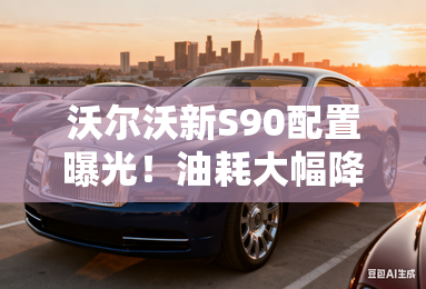 沃尔沃新S90配置曝光！油耗大幅降低 现款优惠14万