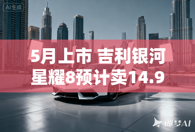 5月上市 吉利银河星耀8预计卖14.98-18.88万