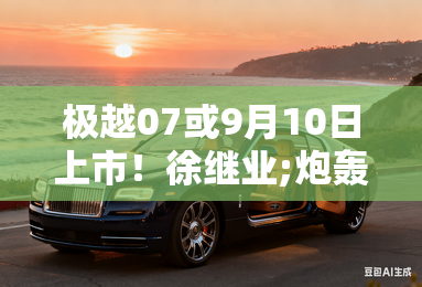 极越07或9月10日上市！徐继业;炮轰;雷军造势？