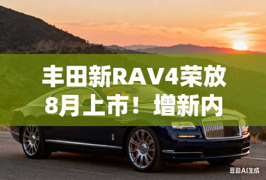 丰田新RAV4荣放8月上市!增新内饰配色,现款优惠7万 丰田新RAV4荣放8月上市!增新内饰配色,现款优惠7万