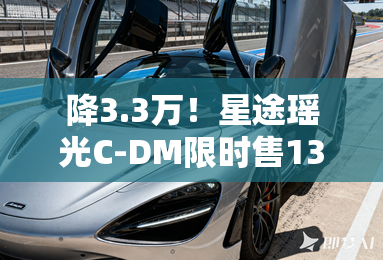 降3.3万！星途瑶光C-DM限时售13.99万 整车终身质保