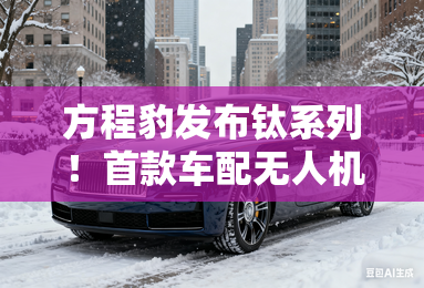 方程豹发布钛系列！首款车配无人机舱，明年上半年上市