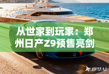 从世家到玩家：郑州日产Z9预售亮剑，正面硬刚海外市场！