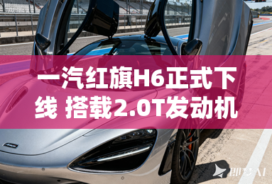 一汽红旗H6正式下线 搭载2.0T发动机