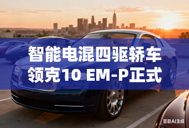 智能电混四驱轿车领克10 EM-P正式上市,限时优惠价16.38万-20.18万-领克10 EM-P正式上市