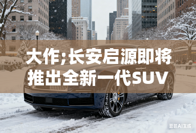 大作;长安启源即将推出全新一代SUV