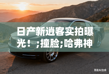 日产新逍客实拍曝光!;撞脸;哈弗神兽,会降价吗? 日产新逍客实拍曝光!;撞脸;哈弗神兽,会降价吗?