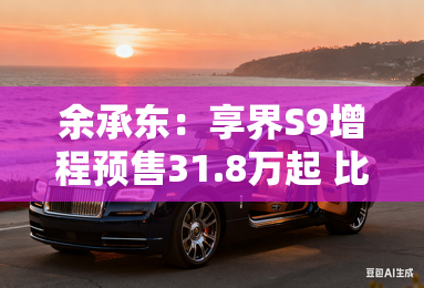 余承东：享界S9增程预售31.8万起 比纯电便宜8万多