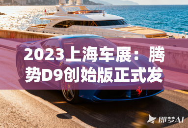 2023上海车展：腾势D9创始版正式发布-2023上海车展：腾势D9创始版正式发布